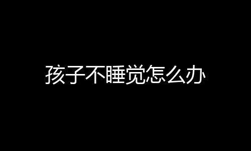 孩子不睡觉怎么办