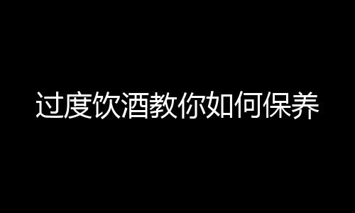 过度饮酒教你如何保养